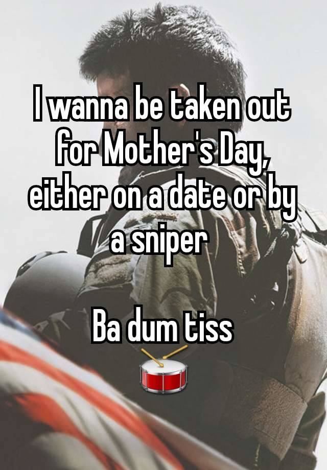 I wanna be taken out for Mother's Day, either on a date or by a sniper 

Ba dum tiss
🥁