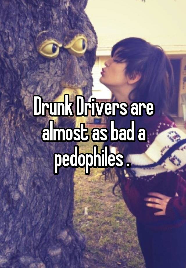 Drunk Drivers are almost as bad a pedophiles . 