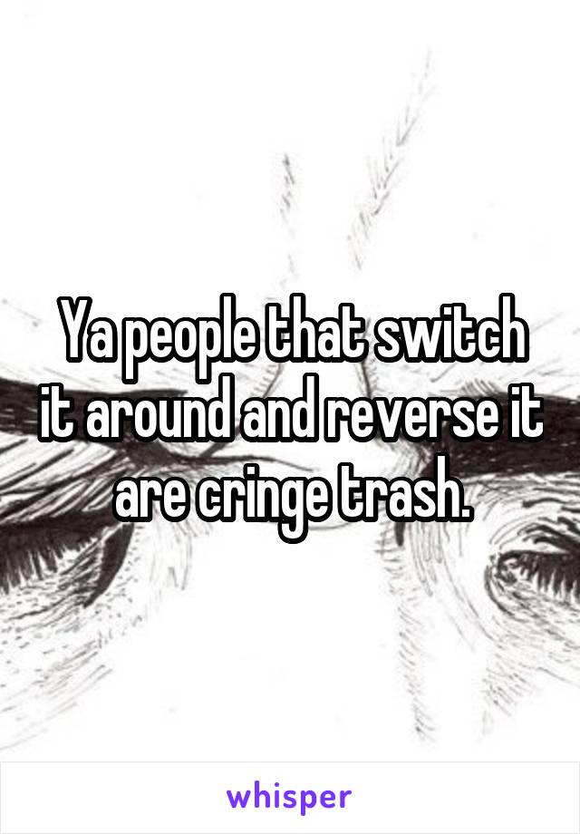 Ya people that switch it around and reverse it are cringe trash.