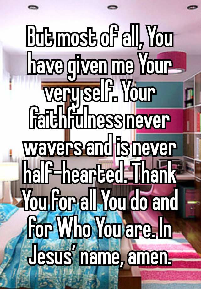 But most of all, You have given me Your very self. Your faithfulness never wavers and is never half-hearted. Thank You for all You do and for Who You are. In Jesus’ name, amen.