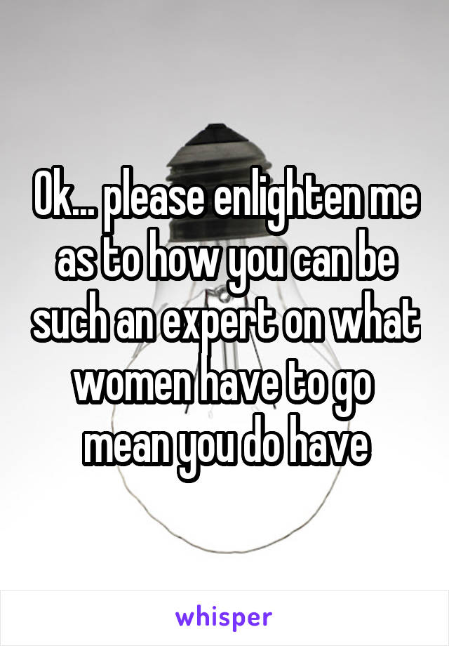 Ok... please enlighten me as to how you can be such an expert on what women have to go  mean you do have