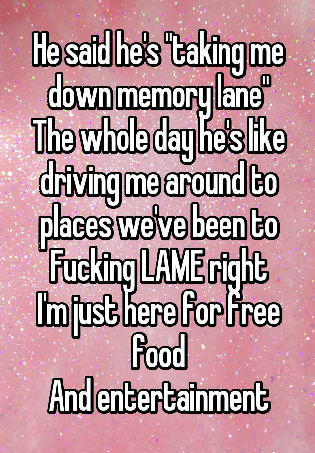He said he's "taking me down memory lane"
The whole day he's like driving me around to places we've been to
Fucking LAME right
I'm just here for free food
And entertainment