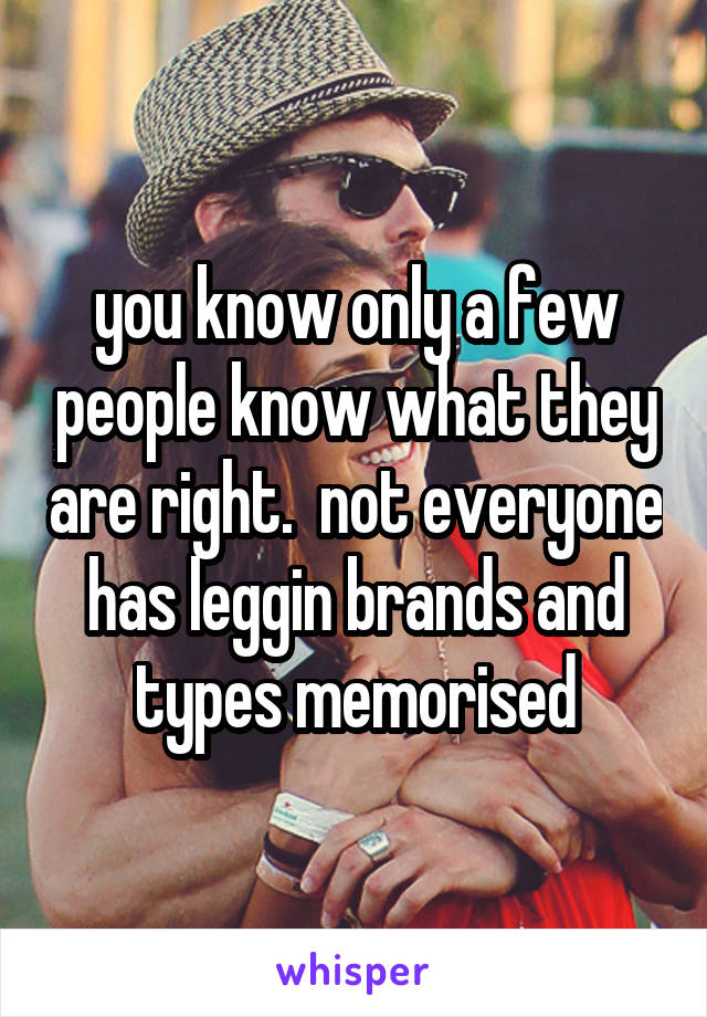 you know only a few people know what they are right.  not everyone has leggin brands and types memorised