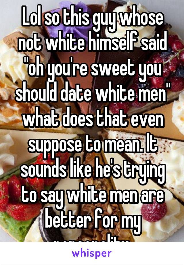 Lol so this guy whose not white himself said "oh you're sweet you should date white men" what does that even suppose to mean. It sounds like he's trying to say white men are better for my personality 