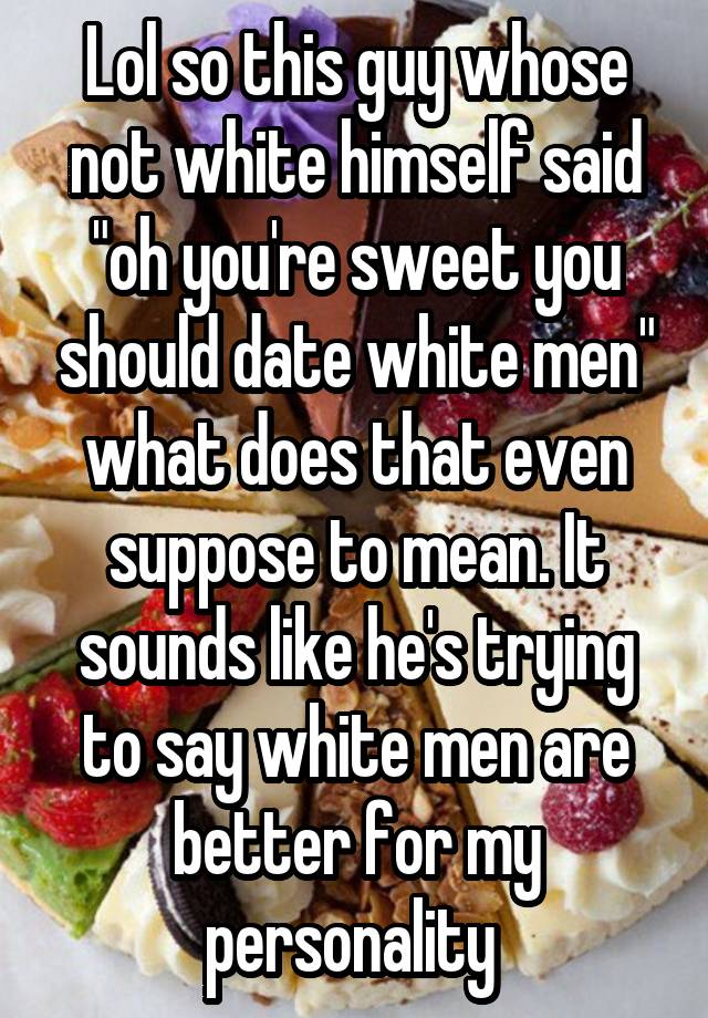 Lol so this guy whose not white himself said "oh you're sweet you should date white men" what does that even suppose to mean. It sounds like he's trying to say white men are better for my personality 