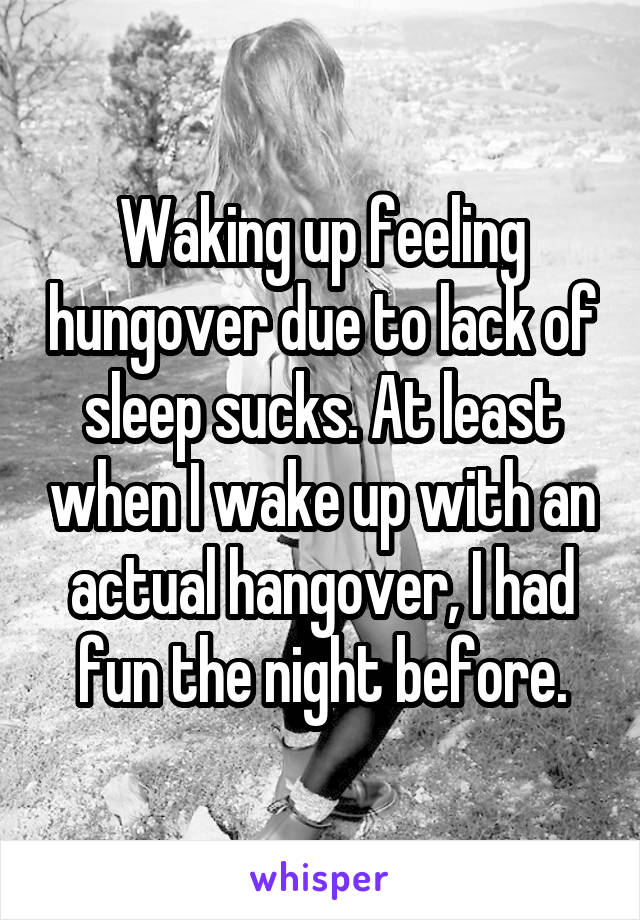 Waking up feeling hungover due to lack of sleep sucks. At least when I wake up with an actual hangover, I had fun the night before.