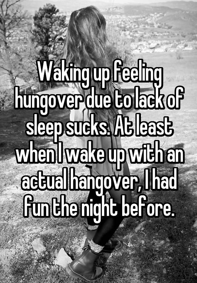 Waking up feeling hungover due to lack of sleep sucks. At least when I wake up with an actual hangover, I had fun the night before.