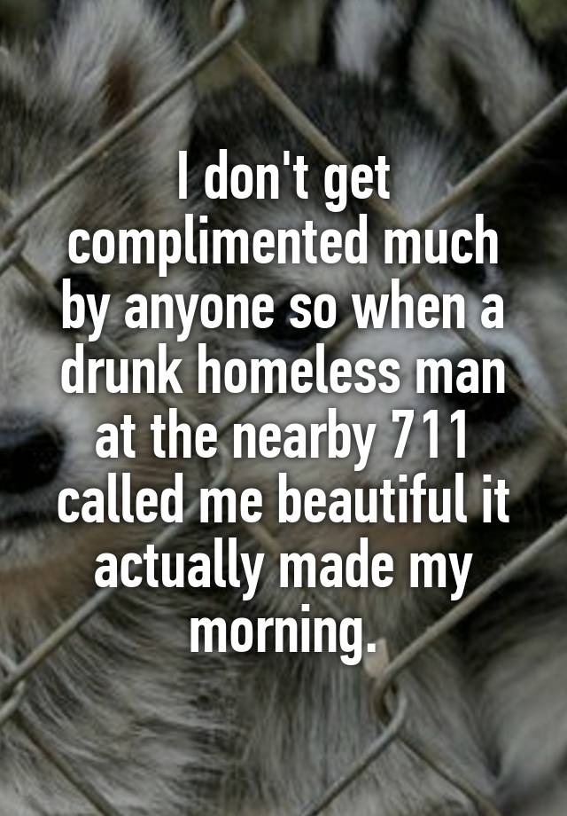 I don't get complimented much by anyone so when a drunk homeless man at the nearby 711 called me beautiful it actually made my morning.