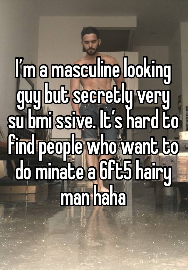 I’m a masculine looking guy but secretly very 
su bmi ssive. It’s hard to find people who want to do minate a 6ft5 hairy man haha 