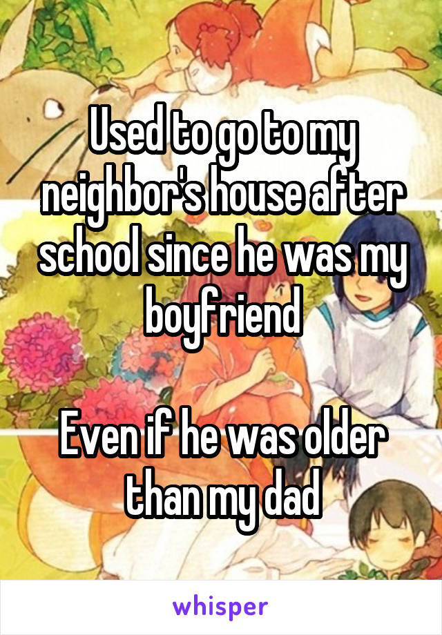 Used to go to my neighbor's house after school since he was my boyfriend

Even if he was older than my dad