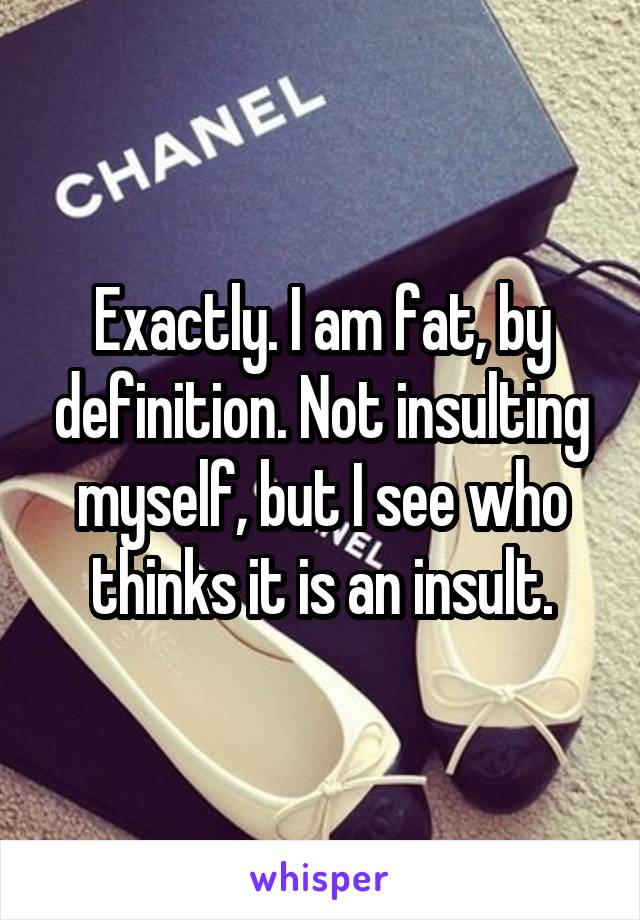 Exactly. I am fat, by definition. Not insulting myself, but I see who thinks it is an insult.
