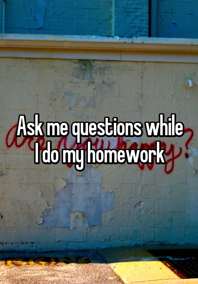 Ask me questions while I do my homework