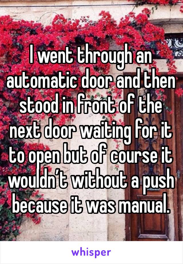 I went through an automatic door and then stood in front of the next door waiting for it to open but of course it wouldn’t without a push because it was manual. 