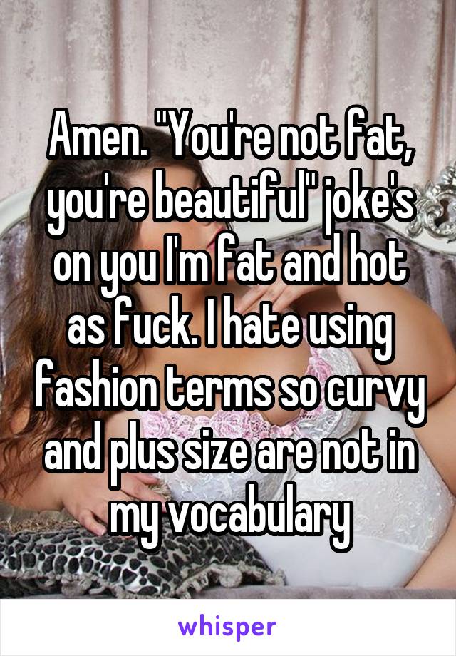 Amen. "You're not fat, you're beautiful" joke's on you I'm fat and hot as fuck. I hate using fashion terms so curvy and plus size are not in my vocabulary