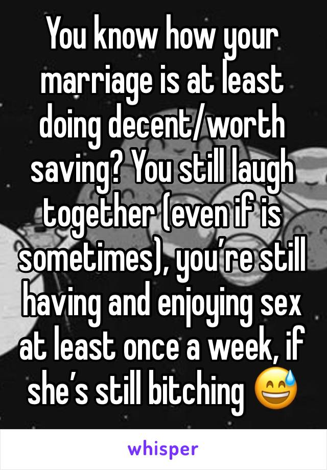 You know how your marriage is at least doing decent/worth saving? You still laugh together (even if is sometimes), you’re still having and enjoying sex at least once a week, if she’s still bitching 😅