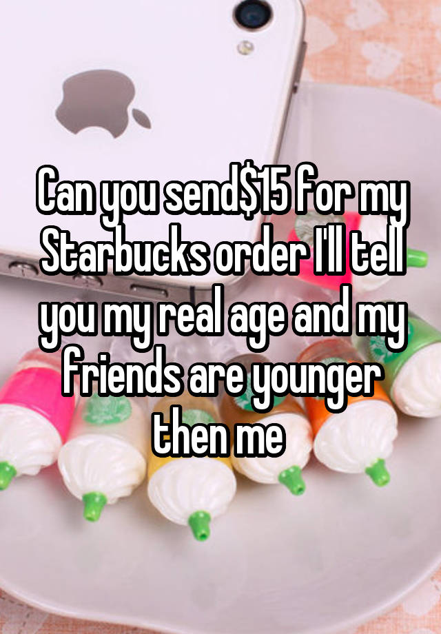 Can you send$15 for my Starbucks order I'll tell you my real age and my friends are younger then me 