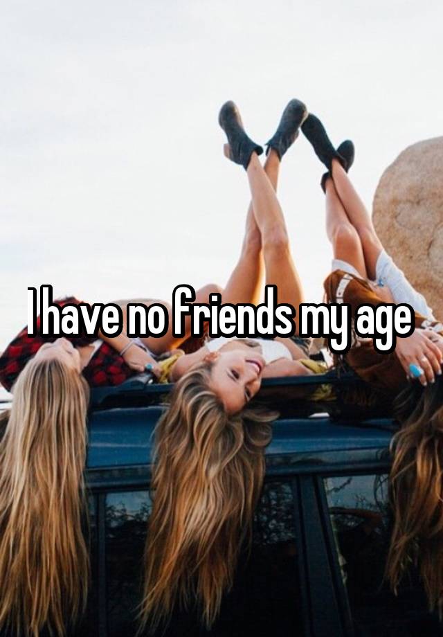 I have no friends my age 