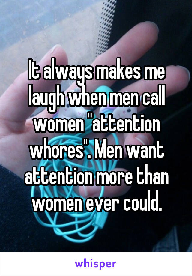 It always makes me
laugh when men call
women "attention
whores". Men want
attention more than
women ever could.