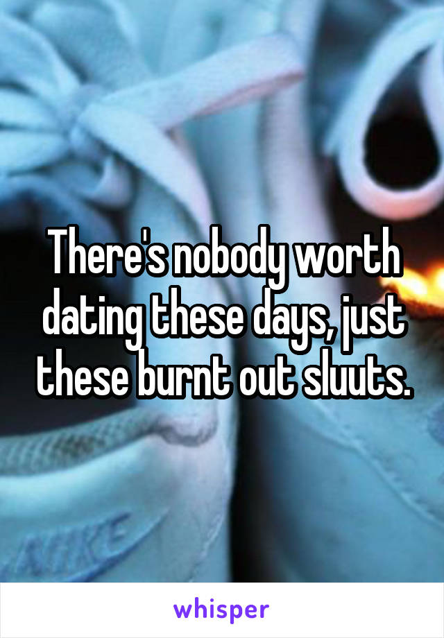 There's nobody worth dating these days, just these burnt out sluuts.