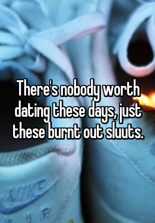 There's nobody worth dating these days, just these burnt out sluuts.