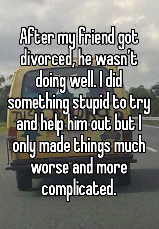 After my friend got divorced, he wasn’t doing well. I did something stupid to try and help him out but I only made things much worse and more complicated.