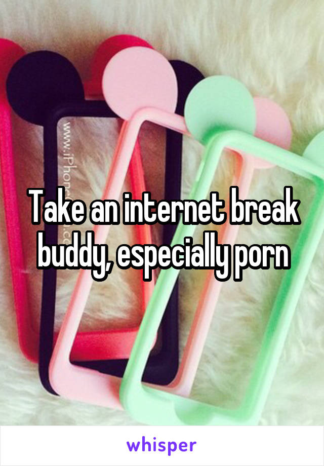 Take an internet break buddy, especially porn