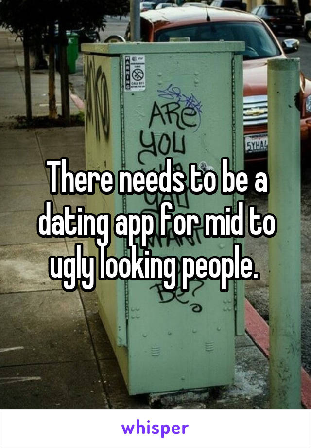 There needs to be a dating app for mid to ugly looking people. 