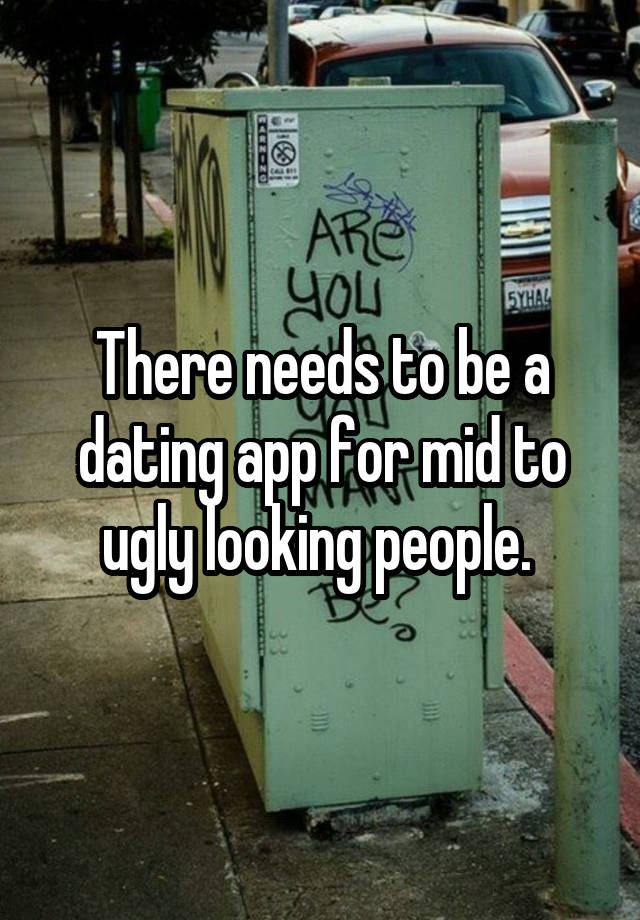 There needs to be a dating app for mid to ugly looking people. 