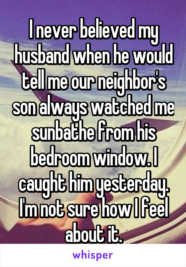 I never believed my husband when he would tell me our neighbor's son always watched me sunbathe from his bedroom window. I caught him yesterday.
I'm not sure how I feel about it.