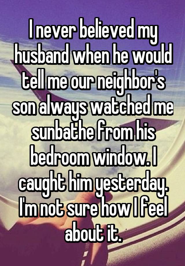 I never believed my husband when he would tell me our neighbor's son always watched me sunbathe from his bedroom window. I caught him yesterday.
I'm not sure how I feel about it.