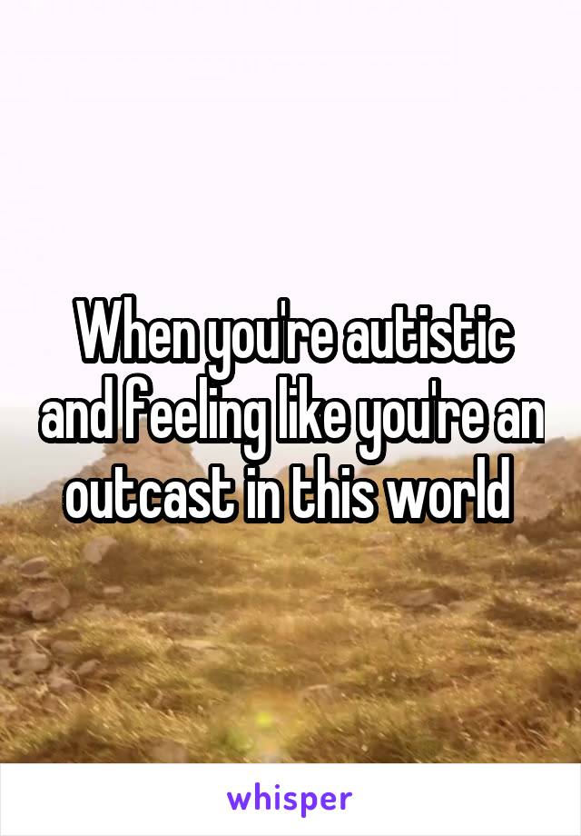 When you're autistic and feeling like you're an outcast in this world 