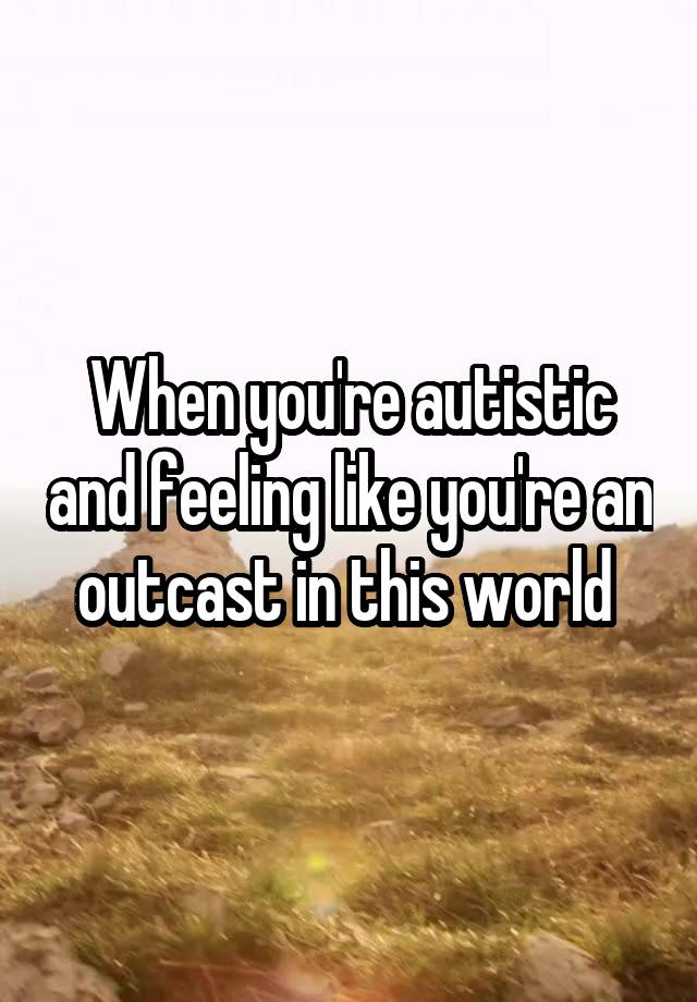 When you're autistic and feeling like you're an outcast in this world 