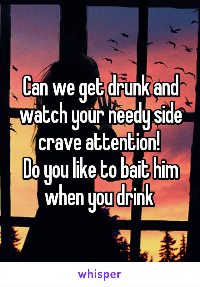 Can we get drunk and watch your needy side crave attention! 
Do you like to bait him when you drink 