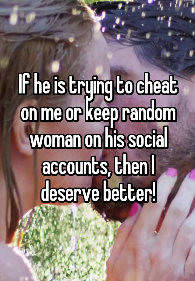If he is trying to cheat on me or keep random woman on his social accounts, then I deserve better!
