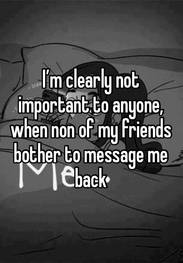 I’m clearly not important to anyone, when non of my friends bother to message me back 