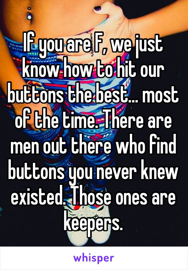 If you are F, we just know how to hit our buttons the best… most of the time. There are men out there who find buttons you never knew existed. Those ones are keepers.