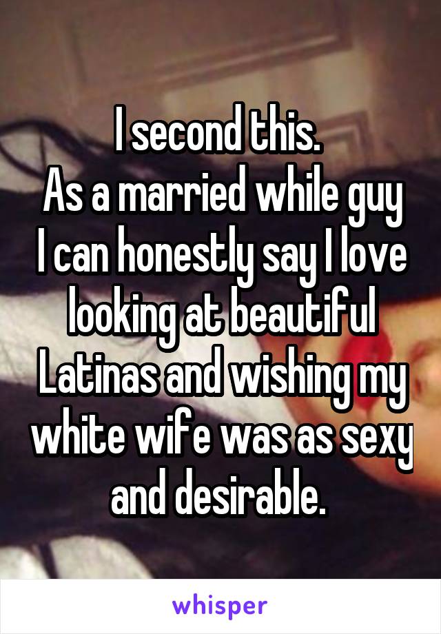 I second this. 
As a married while guy I can honestly say I love looking at beautiful Latinas and wishing my white wife was as sexy and desirable. 
