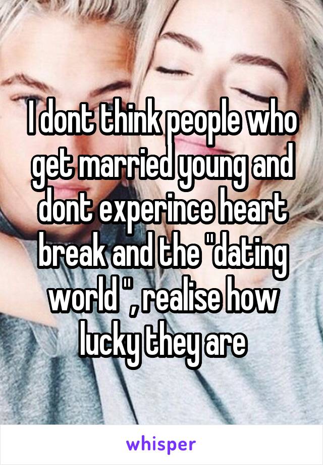 I dont think people who get married young and dont experince heart break and the "dating world ", realise how lucky they are