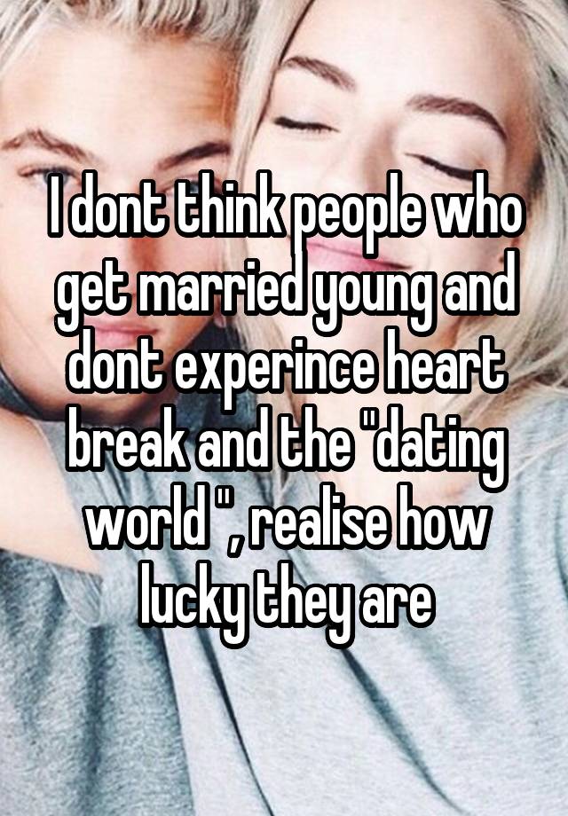 I dont think people who get married young and dont experince heart break and the "dating world ", realise how lucky they are