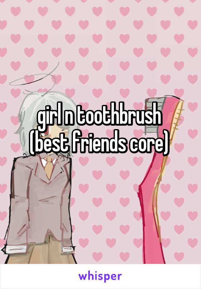 girl n toothbrush 
(best friends core) 
