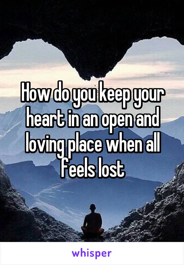 How do you keep your heart in an open and loving place when all feels lost