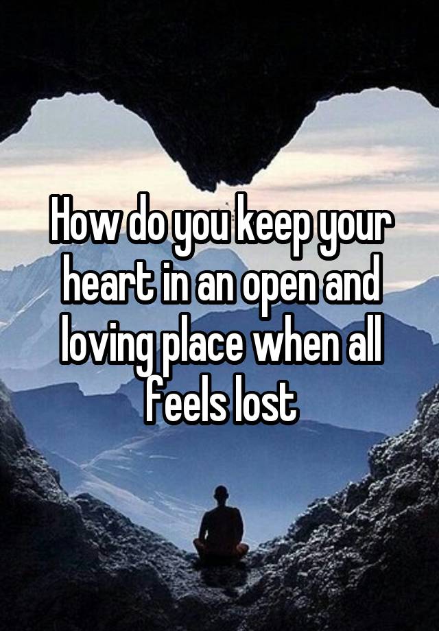 How do you keep your heart in an open and loving place when all feels lost