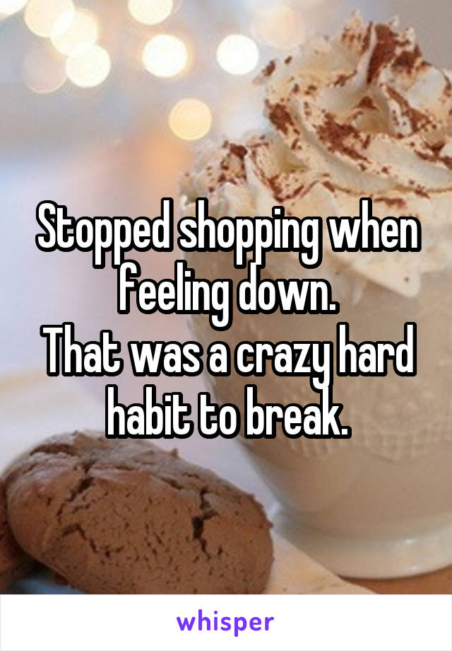 Stopped shopping when feeling down.
That was a crazy hard habit to break.