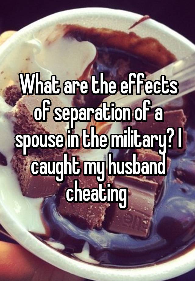 What are the effects of separation of a spouse in the military? I caught my husband cheating 