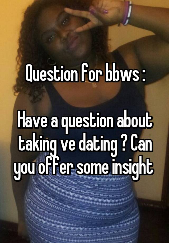 Question for bbws :

Have a question about taking ve dating ? Can you offer some insight 