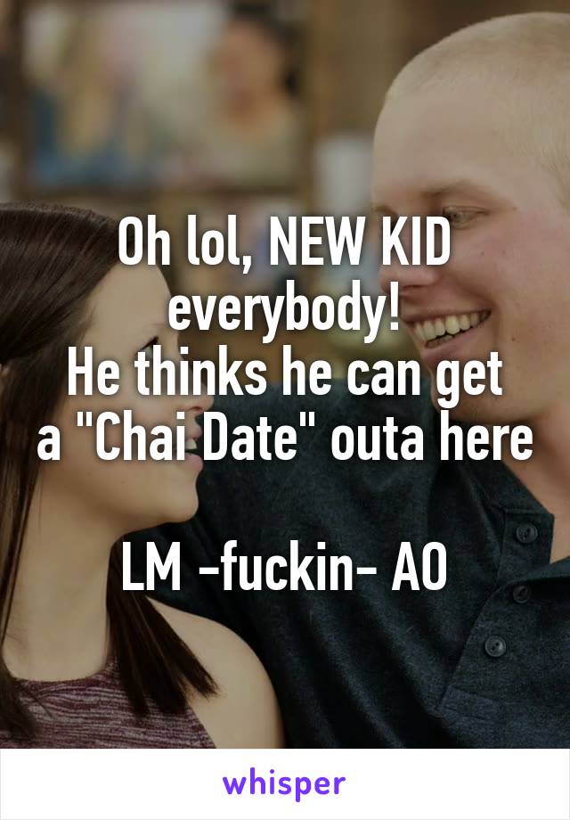 Oh lol, NEW KID everybody!
He thinks he can get a "Chai Date" outa here

LM -fuckin- AO