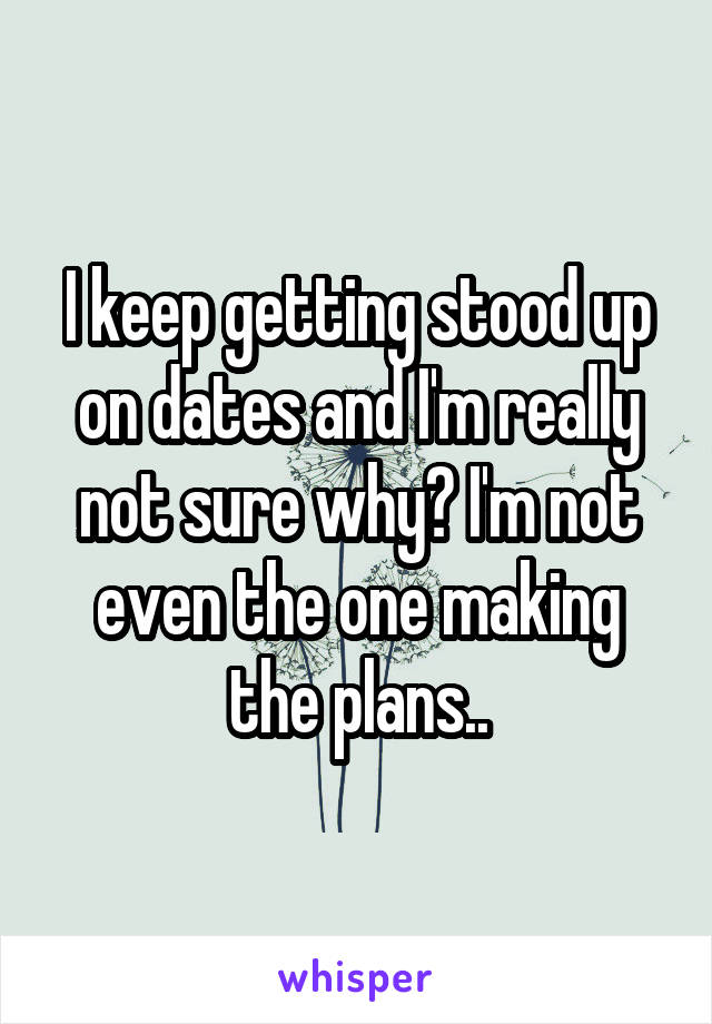 I keep getting stood up on dates and I'm really not sure why? I'm not even the one making the plans..