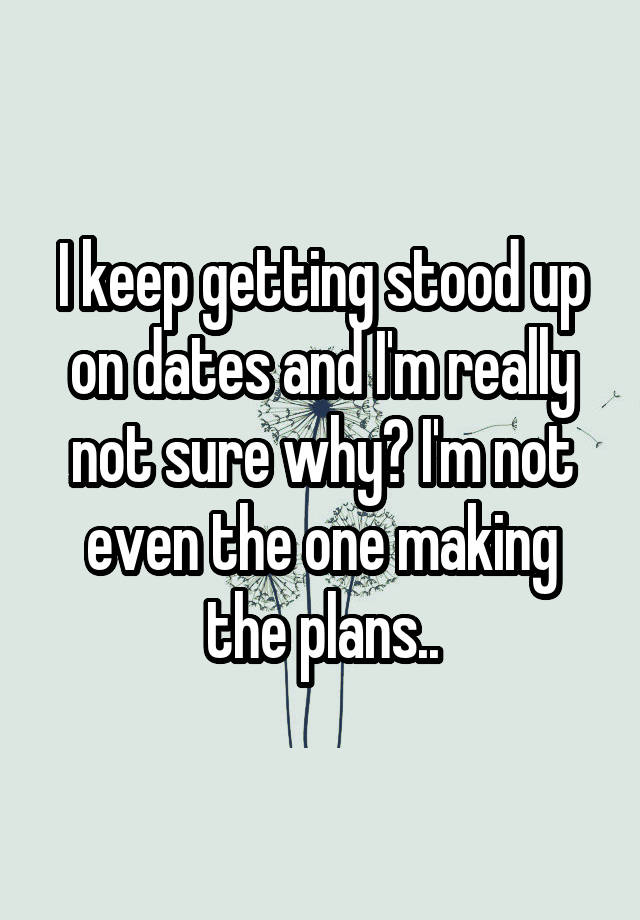 I keep getting stood up on dates and I'm really not sure why? I'm not even the one making the plans..