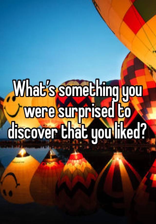 What’s something you were surprised to discover that you liked?