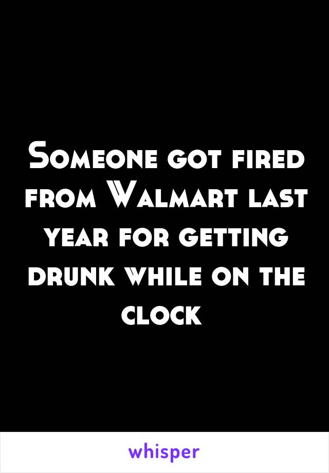 Someone got fired from Walmart last year for getting drunk while on the clock 